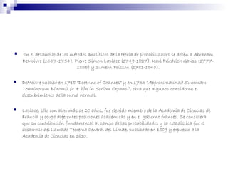  En el desarrollo de los métodos analíticos de la teoría de probabilidades se deben a Abraham
DeMoivre (1667-1754), Pierre Simon Laplace (1749-1827), Karl Friedrich Gauss (1777-
1855) y Simeon Poisson (1781-1840).
 
 DeMoivre publicó en 1718 “Doctrine of Chances” y en 1733 “Approximatio ad Summam
Terminorum Binomii (a + b)n in Seriem Expansi”, obra que algunos consideran el
descubrimiento de la curva normal.
 Laplace, sólo con algo más de 20 años, fue elegido miembro de la Academia de Ciencias de
Francia y ocupó diferentes posiciones académicas y en el gobierno francés. Se considera
que su contribución fundamental al campo de las probabilidades y la estadística fue el
desarrollo del llamado Teorema Central del Límite, publicado en 1809 y expuesto a la
Academia de Ciencias en 1810.
 