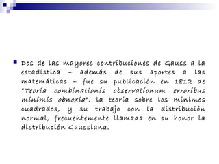  Dos de las mayores contribuciones de Gauss a la
estadística – además de sus aportes a las
matemáticas – fue su publicación en 1812 de
“Teoría combinationis observationum erroribus
minimis obnoxia”. la teoría sobre los mínimos
cuadrados, y su trabajo con la distribución
normal, frecuentemente llamada en su honor la
distribución Gaussiana.
 