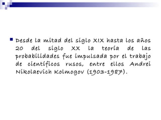  Desde la mitad del siglo XIX hasta los años
20 del siglo XX la teoría de las
probabilidades fue impulsada por el trabajo
de científicos rusos, entre ellos Andrei
Nikolaevich Kolmogov (1903-1987).
 