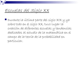 Escuelas del Siglo XX
 Durante la última parte del siglo XIX y ya
sobre todo en el siglo XX, tuvo lugar la
creación de diferentes escuelas y tendencias
dedicadas al estudio de la matemática en el
campo de la teoría de la probabilidad en
particular.
 