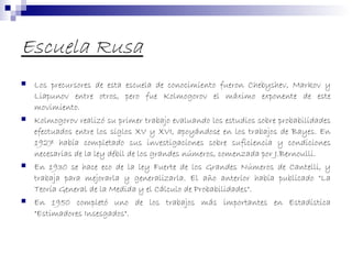 Escuela Rusa
 Los precursores de esta escuela de conocimiento fueron Chebyshev, Markov y
Liapunov entre otros, pero fue Kolmogorov el máximo exponente de este
movimiento.
 Kolmogorov realizó su primer trabajo evaluando los estudios sobre probabilidades
efectuados entre los siglos XV y XVI, apoyándose en los trabajos de Bayes. En
1927 había completado sus investigaciones sobre suficiencia y condiciones
necesarias de la ley débil de los grandes números, comenzada por J.Bernoulli.
 En 1930 se hace eco de la ley Fuerte de los Grandes Números de Cantelli, y
trabaja para mejorarla y generalizarla. El año anterior había publicado "La
Teoría General de la Medida y el Cálculo de Probabilidades".
 En 1950 completó uno de los trabajos más importantes en Estadística
"Estimadores Insesgados".
 
