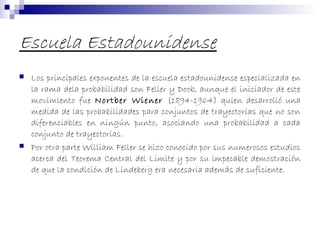 Escuela Estadounidense
 Los principales exponentes de la escuela estadounidense especializada en
la rama dela probabilidad son Feller y Doob, aunque el iniciador de este
movimiento fue Nortber Wiener (1894-1964) quien desarrolló una
medida de las probabilidades para conjuntos de trayectorias que no son
diferenciables en ningún punto, asociando una probabilidad a cada
conjunto de trayectorias.
 Por otra parte William Feller se hizo conocido por sus numerosos estudios
acerca del Teorema Central del Limite y por su impecable demostración
de que la condición de Lindeberg era necesaria además de suficiente.
 