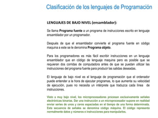 Clasificación de los lenguajes de Programación
LENGUAJES DE BAJO NIVEL (ensamblador):
Se llama Programa fuente a un programa de instrucciones escrito en lenguaje
ensamblador por un programador.
Después de que el ensamblador convierte el programa fuente en código
maquina a este se le denomina Programa objeto.
Para los programadores es más fácil escribir instrucciones en un lenguaje
ensamblador que en código de lenguaje maquina pero es posible que se
requieran dos corridas de computadora antes de que se puedan utilizar las
instrucciones del programa fuente para producir las salidas deseadas.
El lenguaje de bajo nivel es el lenguaje de programación que el ordenador
puede entender a la hora de ejecutar programas, lo que aumenta su velocidad
de ejecución, pues no necesita un intérprete que traduzca cada línea de
instrucciones.
Visto a muy bajo nivel, los microprocesadores procesan exclusivamente señales
electrónicas binarias. Dar una instrucción a un microprocesador supone en realidad
enviar series de unos y ceros espaciadas en el tiempo de una forma determinada.
Esta secuencia de señales se denomina código máquina. El código representa
normalmente datos y números e instrucciones para manipularlos.
 