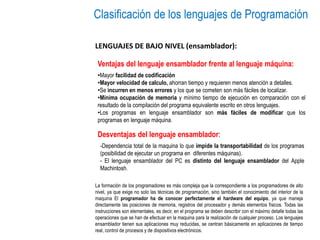 Clasificación de los lenguajes de Programación
LENGUAJES DE BAJO NIVEL (ensamblador):
Ventajas del lenguaje ensamblador frente al lenguaje máquina:
La formación de los programadores es más compleja que la correspondiente a los programadores de alto
nivel, ya que exige no solo las técnicas de programación, sino también el conocimiento del interior de la
maquina El programador ha de conocer perfectamente el hardware del equipo, ya que maneja
directamente las posiciones de memoria, registros del procesador y demás elementos físicos. Todas las
instrucciones son elementales, es decir, en el programa se deben describir con el máximo detalle todas las
operaciones que se han de efectuar en la maquina para la realización de cualquier proceso. Los lenguajes
ensamblador tienen sus aplicaciones muy reducidas, se centran básicamente en aplicaciones de tiempo
real, control de procesos y de dispositivos electrónicos.
•Mayor facilidad de codificación
•Mayor velocidad de calculo, ahorran tiempo y requieren menos atención a detalles.
•Se incurren en menos errores y los que se cometen son más fáciles de localizar.
•Mínima ocupación de memoria y mínimo tiempo de ejecución en comparación con el
resultado de la compilación del programa equivalente escrito en otros lenguajes.
•Los programas en lenguaje ensamblador son más fáciles de modificar que los
programas en lenguaje máquina.
Desventajas del lenguaje ensamblador:
-Dependencia total de la maquina lo que impide la transportabilidad de los programas
(posibilidad de ejecutar un programa en diferentes máquinas).
- El lenguaje ensamblador del PC es distinto del lenguaje ensamblador del Apple
Machintosh.
 