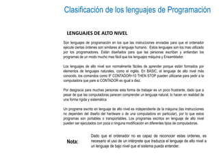 Clasificación de los lenguajes de Programación
LENGUAJES DE ALTO NIVEL
Son lenguajes de programación en los que las instrucciones enviadas para que el ordenador
ejecute ciertas órdenes son similares al lenguaje humano. Estos lenguajes son los mas utilizado
por los programadores. Están diseñados para que las personas escriban y entiendan los
programas de un modo mucho mas fácil que los lenguajes máquina y Ensamblador.
Los lenguajes de alto nivel son normalmente fáciles de aprender porque están formados por
elementos de lenguajes naturales, como el inglés. En BASIC, el lenguaje de alto nivel más
conocido, los comandos como IF CONTADOR=10 THEN STOP pueden utilizarse para pedir a la
computadora que pare si CONTADOR es igual a diez.
Por desgracia para muchas personas esta forma de trabajar es un poco frustrante, dado que a
pesar de que las computadoras parecen comprender un lenguaje natural, lo hacen en realidad de
una forma rígida y sistemática
Un programa escrito en lenguaje de alto nivel es independiente de la máquina (las instrucciones
no dependen del diseño del hardware o de una computadora en particular), por lo que estos
programas son portables o transportables. Los programas escritos en lenguaje de alto nivel
pueden ser ejecutados con poca o ninguna modificación en diferentes tipos de computadoras.
Dado que el ordenador no es capaz de reconocer estas ordenes, es
necesario el uso de un intérprete que traduzca el lenguaje de alto nivel a
un lenguaje de bajo nivel que el sistema pueda entender.
Nota:
 