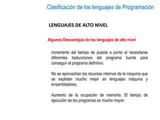 Clasificación de los lenguajes de Programación
LENGUAJES DE ALTO NIVEL
Algunas Desventajas de los lenguajes de alto nivel
incremento del tiempo de puesta a punto al necesitarse
diferentes traducciones del programa fuente para
conseguir el programa definitivo.
No se aprovechan los recursos internos de la maquina que
se explotan mucho mejor en lenguajes máquina y
ensambladores.
Aumento de la ocupación de memoria. El tiempo de
ejecución de los programas es mucho mayor.
 