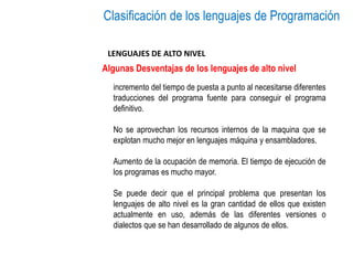 Clasificación de los lenguajes de Programación
LENGUAJES DE ALTO NIVEL
Algunas Desventajas de los lenguajes de alto nivel
incremento del tiempo de puesta a punto al necesitarse diferentes
traducciones del programa fuente para conseguir el programa
definitivo.
No se aprovechan los recursos internos de la maquina que se
explotan mucho mejor en lenguajes máquina y ensambladores.
Aumento de la ocupación de memoria. El tiempo de ejecución de
los programas es mucho mayor.
Se puede decir que el principal problema que presentan los
lenguajes de alto nivel es la gran cantidad de ellos que existen
actualmente en uso, además de las diferentes versiones o
dialectos que se han desarrollado de algunos de ellos.
 