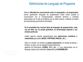 Programación
Avanzada
En la actualidad hay muchos tipos de lenguajes de programación, cada
uno de ellos con su propia gramática, su terminología especial y una
sintaxis particular.
existen algunos creados especialmente para aplicaciones científicas o
matemáticas generales (BASIC, FORTRAN, PASCAL, etc. )
Otros, en cambio, se orientan al campo empresarial y al manejo de textos y
ficheros, es decir, son en realidad fundamentalmente
gestores de información (COBOL, PL/1, etc. ), o muy relacionados con el
lenguaje máquina del ordenador (como el C y el ASSEMBLER).
Dada la dificultad de comunicación entre el computador y el programador,
pronto aparecieron lenguajes de programación Estos hacen posible la
comunicación con el microprocesador, utilizando términos y símbolos
relacionados con el tipo de problema que se debe resolver, mediante el empleo
de herramientas que brinda la informática.
Definiciones de Lenguaje de Programa
 
