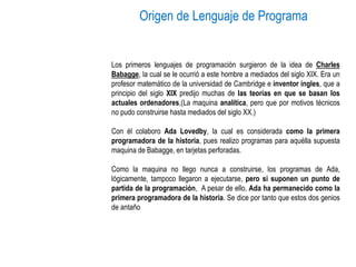 Origen de Lenguaje de Programa
Los primeros lenguajes de programación surgieron de la idea de Charles
Babagge, la cual se le ocurrió a este hombre a mediados del siglo XIX. Era un
profesor matemático de la universidad de Cambridge e inventor ingles, que a
principio del siglo XIX predijo muchas de las teorías en que se basan los
actuales ordenadores,(La maquina analítica, pero que por motivos técnicos
no pudo construirse hasta mediados del siglo XX.)
Con él colaboro Ada Lovedby, la cual es considerada como la primera
programadora de la historia, pues realizo programas para aquélla supuesta
maquina de Babagge, en tarjetas perforadas.
Como la maquina no llego nunca a construirse, los programas de Ada,
lógicamente, tampoco llegaron a ejecutarse, pero si suponen un punto de
partida de la programación, A pesar de ello, Ada ha permanecido como la
primera programadora de la historia. Se dice por tanto que estos dos genios
de antaño
 