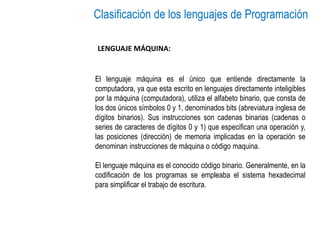 Clasificación de los lenguajes de Programación
El lenguaje máquina es el único que entiende directamente la
computadora, ya que esta escrito en lenguajes directamente inteligibles
por la máquina (computadora), utiliza el alfabeto binario, que consta de
los dos únicos símbolos 0 y 1, denominados bits (abreviatura inglesa de
dígitos binarios). Sus instrucciones son cadenas binarias (cadenas o
series de caracteres de dígitos 0 y 1) que especifican una operación y,
las posiciones (dirección) de memoria implicadas en la operación se
denominan instrucciones de máquina o código maquina.
El lenguaje máquina es el conocido código binario. Generalmente, en la
codificación de los programas se empleaba el sistema hexadecimal
para simplificar el trabajo de escritura.
LENGUAJE MÁQUINA:
 