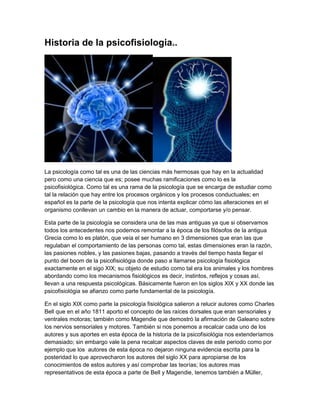 Historia de la psicofisiologia..




La psicología como tal es una de las ciencias más hermosas que hay en la actualidad
pero como una ciencia que es; posee muchas ramificaciones como lo es la
psicofisiológica. Como tal es una rama de la psicología que se encarga de estudiar como
tal la relación que hay entre los procesos orgánicos y los procesos conductuales; en
español es la parte de la psicología que nos intenta explicar cómo las alteraciones en el
organismo conllevan un cambio en la manera de actuar, comportarse y/o pensar.

Esta parte de la psicología se considera una de las mas antiguas ya que si observamos
todos los antecedentes nos podemos remontar a la época de los filósofos de la antigua
Grecia como lo es platón, que veía el ser humano en 3 dimensiones que eran las que
regulaban el comportamiento de las personas como tal, estas dimensiones eran la razón,
las pasiones nobles, y las pasiones bajas, pasando a través del tiempo hasta llegar el
punto del boom de la psicofisiológia donde paso a llamarse psicología fisiológica
exactamente en el sigo XIX; su objeto de estudio como tal era los animales y los hombres
abordando como los mecanismos fisiológicos es decir, instintos, reflejos y cosas así,
llevan a una respuesta psicológicas. Básicamente fueron en los siglos XIX y XX donde las
psicofisiológia se afianzo como parte fundamental de la psicología.

En el siglo XIX como parte la psicología fisiológica salieron a relucir autores como Charles
Bell que en el año 1811 aporto el concepto de las raíces dorsales que eran sensoriales y
ventrales motoras; también como Magendie que demostró la afirmación de Galeano sobre
los nervios sensoriales y motores. También si nos ponemos a recalcar cada uno de los
autores y sus aportes en esta época de la historia de la psicofisiológia nos extenderíamos
demasiado; sin embargo vale la pena recalcar aspectos claves de este periodo como por
ejemplo que los autores de esta época no dejaron ninguna evidencia escrita para la
posteridad lo que aprovecharon los autores del siglo XX para apropiarse de los
conocimientos de estos autores y así comprobar las teorías; los autores mas
representativos de esta época a parte de Bell y Magendie, tenemos también a Müller,
 