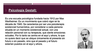 3. Psicología Gestalt:
Es una escuela psicológica fundada hacia 1912 por Max
Wertheimer. Es un movimiento que cobró vigor en la
década de 1940. Se caracteriza por ser una psicoterapia
existencial humanística, por considerar a cada persona
situada en un momento existencial actual, con una
relación personal con su terapeuta, que siente emociones
actuales. Por lo tanto se centra en el aquí y ahora, lo que
no quiere decir que se ubique únicamente el presente sin
futuro o sin pasado, sino que el pasado y el futuro
estarían puestos en el aquí y ahora.

 