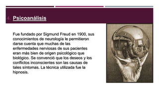 4. Psicoanálisis
Fue fundado por Sigmund Freud en 1900, sus
conocimientos de neurología le permitieron
darse cuenta que muchas de las
enfermedades nerviosas de sus pacientes
eran más bien de origen psicológico que
biológico. Se convenció que los deseos y los
conflictos inconscientes son las causas de
tales síntomas. La técnica utilizada fue la
hipnosis.

 