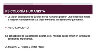 PSICOLOGÍA HUMANISTA
 La visión psicológica de que los seres humanos poseen una tendencia innata

a mejorar y a determinar sus vidas mediante las decisiones que toman.
 AUTO-CONCEPTO

La concepción de las personas acerca de sí mismas puede influir en la toma de
decisiones importantes.
A. Maslow, C. Rogers y Viktor Frankl

 