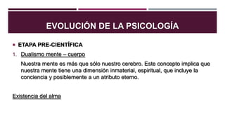 EVOLUCIÓN DE LA PSICOLOGÍA
 ETAPA PRE-CIENTÍFICA
1. Dualismo mente – cuerpo

Nuestra mente es más que sólo nuestro cerebro. Este concepto implica que
nuestra mente tiene una dimensión inmaterial, espiritual, que incluye la
conciencia y posiblemente a un atributo eterno.
Existencia del alma

 