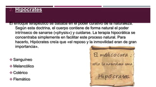 2. Hipócrates
El enfoque terapéutico se basaba en el poder curativo de la naturaleza.
Según esta doctrina, el cuerpo contiene de forma natural el poder
intrínseco de sanarse («physis») y cuidarse. La terapia hipocrática se
concentraba simplemente en facilitar este proceso natural. Para
hacerlo, Hipócrates creía que «el reposo y la inmovilidad eran de gran
importancia».
 Sanguíneo
 Melancólico
 Colérico
 Flemático

 
