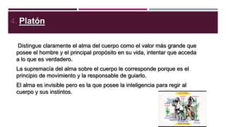 4. Platón
Distingue claramente el alma del cuerpo como el valor más grande que
posee el hombre y el principal propósito en su vida, intentar que acceda
a lo que es verdadero.
La supremacía del alma sobre el cuerpo le corresponde porque es el
principio de movimiento y la responsable de guiarlo.
El alma es invisible pero es la que posee la inteligencia para regir al
cuerpo y sus instintos.

 