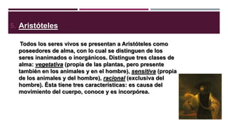 5. Aristóteles
Todos los seres vivos se presentan a Aristóteles como
poseedores de alma, con lo cual se distinguen de los
seres inanimados o inorgánicos. Distingue tres clases de
alma: vegetativa (propia de las plantas, pero presente
también en los animales y en el hombre), sensitiva (propia
de los animales y del hombre), racional (exclusiva del
hombre). Ésta tiene tres características: es causa del
movimiento del cuerpo, conoce y es incorpórea.

 