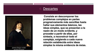 6. Descartes
Consiste en descomponer los
problemas complejos en partes
progresivamente más sencillas hasta
hallar sus elementos básicos, las
ideas simples, que se presentan a la
razón de un modo evidente, y
proceder a partir de ellas, por
síntesis, a reconstruir todo el
complejo, exigiendo a cada nueva
relación establecida entre ideas
simples la misma evidencia de éstas.

 