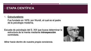  ETAPA CIENTÍFICA
1. Estructuralismo

Fue fundado en 1879, por Wundt, el cual es el padre
de la psicología moderna.

Escuela de psicología del S. XIX que busca determinar la
estructura de la mente mediante introspección
controlada.
Mirar hacia dentro de nuestra propia conciencia.

 