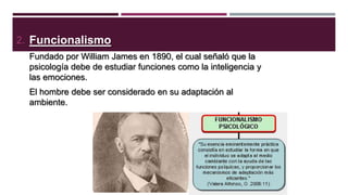 2. Funcionalismo
Fundado por William James en 1890, el cual señaló que la
psicología debe de estudiar funciones como la inteligencia y
las emociones.
El hombre debe ser considerado en su adaptación al
ambiente.

 