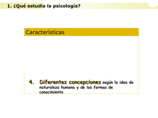 Características
1. Es una ciencia experimental
2. Es una ciencia ecléctica
3. Opera con diferentes niveles de análisis
4.4. Diferentes concepcionesDiferentes concepciones según la idea de
naturaleza humana y de las formas de
conocimiento
1. ¿Qué estudia la psicología?
 