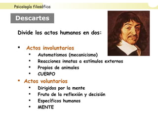 Descartes
Divide los actos humanos en dos:
 Actos involuntarios
 Automatismos (mecanicismo)
 Reacciones innatas a estímulos externos
 Propios de animales
 CUERPO
 Actos voluntarios
 Dirigidos por la mente
 Fruto de la reflexión y decisión
 Específicos humanos
 MENTE
Psicología filosófica
 