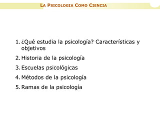 LA PSICOLOGIA COMO CIENCIA
1.¿Qué estudia la psicología? Características y
objetivos
2.Historia de la psicología
3.Escuelas psicológicas
4.Métodos de la psicología
5.Ramas de la psicología
 