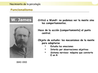 Funcionalismo
Criticó a Wundt: no podemos ver la mente sino
los comportamientos.
Hace de la acción (comportamiento) el punto
central.
Objeto de estudio: los mecanismos de la mente
para adaptarse
 Estudia las emociones
 Interés por observaciones objetivas
 Sistema nervioso: máquina que convierte
E en R
W. James
1842-1910
Nacimiento de la psicología
 