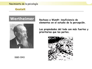 Gestalt
Rechaza a Wundt: insuficiencia de
elementos en el estudio de la percepción.
Las propiedades del todo son más fuertes y
prioritarias que las partes.
Wertheimer
1880-1943
Nacimiento de la psicología
 