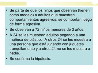 • Se parte de que los niños que observan (tienen
como modelo) a adultos que muestran
comportamientos agresivos, se comportan luego
de forma agresiva.
• Se observan a 72 niños menores de 3 años.
• A 24 se les muestran adultos pegando a una
muñeca de plástico. A otros 24 se les muestra a
una persona que está jugando con juguetes
tranquilamente y a otros 24 no se les muestra a
nadie.
• Se confirma la hipótesis.
 