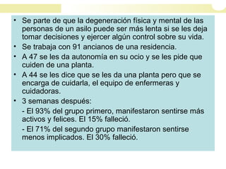 • Se parte de que la degeneración física y mental de las
personas de un asilo puede ser más lenta si se les deja
tomar decisiones y ejercer algún control sobre su vida.
• Se trabaja con 91 ancianos de una residencia.
• A 47 se les da autonomía en su ocio y se les pide que
cuiden de una planta.
• A 44 se les dice que se les da una planta pero que se
encarga de cuidarla, el equipo de enfermeras y
cuidadoras.
• 3 semanas después:
- El 93% del grupo primero, manifestaron sentirse más
activos y felices. El 15% falleció.
- El 71% del segundo grupo manifestaron sentirse
menos implicados. El 30% falleció.
 