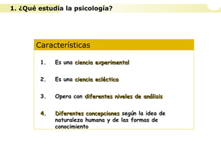 Características
1. Es una ciencia experimentalciencia experimental
2. Es una ciencia eclécticaciencia ecléctica
3. Opera con diferentes niveles de análisisdiferentes niveles de análisis
4.4. Diferentes concepcionesDiferentes concepciones según la idea de
naturaleza humana y de las formas de
conocimiento
1. ¿Qué estudia la psicología?
 