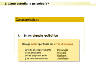Características
1. Es una ciencia experimental
2. Es una ciencia eclécticaciencia ecléctica
3. Opera con diferentes niveles de análisis
4. Diferentes concepciones según la idea de
naturaleza humana y de las formas de
conocimiento
Recoge datos aportados por otras disciplinas
• estudia el comportamiento PsicologíaPsicología
• de un organismo BiologíaBiología
• que se adapta al medio EcologíaEcología
• y se relaciona con otros SociologíaSociología
Recoge datos aportados por otras disciplinas
• estudia el comportamiento PsicologíaPsicología
• de un organismo BiologíaBiología
• que se adapta al medio EcologíaEcología
• y se relaciona con otros SociologíaSociología
1. ¿Qué estudia la psicología?
 