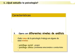Características
1. Es una ciencia experimental
2. Es una ciencia ecléctica
3. Opera con diferentes niveles de análisisdiferentes niveles de análisis
4. Diferentes concepciones según la idea de
naturaleza humana y de las formas de
conocimiento
Cada rama de la psicología trabaja en alguno de
esos niveles
• psicólogo social:psicólogo social: grupos
• psicólogo clínico:psicólogo clínico: problemas emocionales o conductales
…
Cada rama de la psicología trabaja en alguno de
esos niveles
• psicólogo social:psicólogo social: grupos
• psicólogo clínico:psicólogo clínico: problemas emocionales o conductales
…
1. ¿Qué estudia la psicología?
 