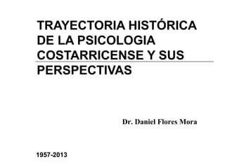 TRAYECTORIA HISTÓRICA 
DE LA PSICOLOGIA 
COSTARRICENSE Y SUS 
PERSPECTIVAS 
1957-2013 
Dr. Daniel Flores Mora 
 