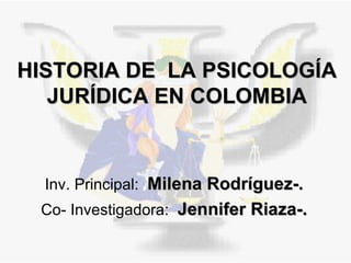 HISTORIA DE  LA PSICOLOGÍA JURÍDICA EN COLOMBIA Inv. Principal:  Milena Rodríguez-. Co- Investigadora:  Jennifer Riaza-. 