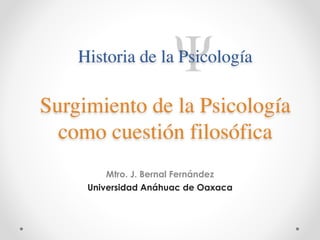 Historia de la Psicología 
Surgimiento de la Psicología 
como cuestión filosófica 
! 
Mtro. J. Bernal Fernández 
Universidad Anáhuac de Oaxaca 
 