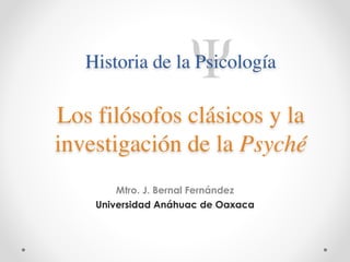 Historia de la Psicología 
Los filósofos clásicos y la 
investigación de la Psyché 
! 
Mtro. J. Bernal Fernández 
Universidad Anáhuac de Oaxaca 
 