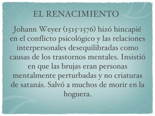 EL RENACIMIENTO Johann Weyer (1515-1576) hizó hincapié en el conflicto psicológico y las relaciones interpersonales desequilibradas como causas de los trastornos mentales. Insistió en que las brujas eran personas mentalmente perturbadas y no criaturas de satanás. Salvó a muchos de morir en la hoguera. 