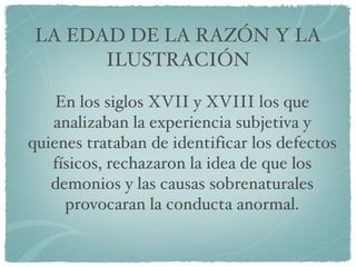 LA EDAD DE LA RAZÓN Y LA ILUSTRACIÓN En los siglos XVII y XVIII los que analizaban la experiencia subjetiva y quienes trataban de identificar los defectos físicos, rechazaron la idea de que los demonios y las causas sobrenaturales provocaran la conducta anormal. 