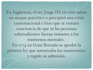En Inglaterra, el rey Jorge III en 1765 sufrió un ataque psicótico y precipitó una crisis constitucional e hizo que se tomara conciencia de que ni las personas sobresalientes fueran inmunes a los trastornos mentales.  En 1774 en Gran Bretaña se aprobó la primera ley que autorizaba los manicomios y regulo su admisión. 
