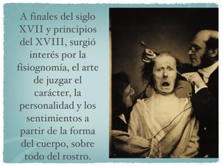 A finales del siglo XVII y principios del XVIII, surgió interés por la fisiognomía, el arte de juzgar el carácter, la personalidad y los sentimientos a partir de la forma del cuerpo, sobre todo del rostro. 
