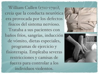 William Cullen (1710-1790), creía que la conducta neurótica era provocada por los defectos físicos del sistema nervioso. Trataba a sus pacientes con baños fríos, sangrías, inducción de vómito, dietas especiales, programas de ejercicio y fisioterapia. Empleaba severas restricciones y camisas de fuerza para controlar a los individuos violentos. 
