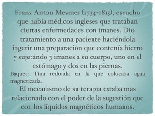 Franz Anton Mesmer (1734-1815), escucho que había médicos ingleses que trataban ciertas enfermedades con imanes. Dio tratamiento a una paciente haciéndola ingerir una preparación que contenía hierro y sujetándo 3 imanes a su cuerpo, uno en el estómago y dos en las piernas. Baquet: Tina redonda en la que colocaba agua magnetizada. El mecanismo de su terapia estaba más relacionado con el poder de la sugestión que con los líquidos magnéticos humanos. 