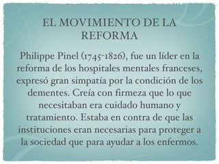 Philippe Pinel (1745-1826), fue un líder en la reforma de los hospitales mentales franceses, expresó gran simpatía por la condición de los dementes. Creía con firmeza que lo que necesitaban era cuidado humano y tratamiento. Estaba en contra de que las instituciones eran necesarias para proteger a la sociedad que para ayudar a los enfermos. EL MOVIMIENTO DE LA REFORMA 