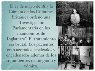 El 25 de mayo de 1815 la Cámara de los Comunes británica ordenó una “Investigación Parlamentaria en los manicomios de Inglaterra”. El tratamiento era brutal. Los pacientes eran azotados, apaleados y encadenados además de los tratamientos de sangrado y vómito. 