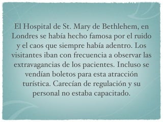 El Hospital de St. Mary de Bethlehem, en Londres se había hecho famosa por el ruido y el caos que siempre había adentro. Los visitantes iban con frecuencia a observar las extravagancias de los pacientes. Incluso se vendían boletos para esta atracción turística. Carecían de regulación y su personal no estaba capacitado. 