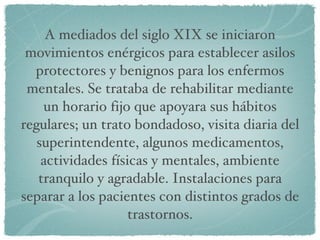 A mediados del siglo XIX se iniciaron movimientos enérgicos para establecer asilos protectores y benignos para los enfermos mentales. Se trataba de rehabilitar mediante un horario fijo que apoyara sus hábitos regulares; un trato bondadoso, visita diaria del superintendente, algunos medicamentos, actividades físicas y mentales, ambiente tranquilo y agradable. Instalaciones para separar a los pacientes con distintos grados de trastornos. 