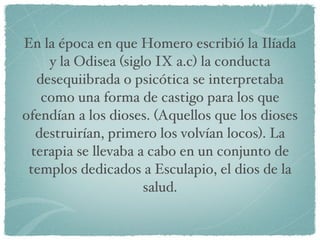 En la época en que Homero escribió la Ilíada y la Odisea (siglo IX a.c) la conducta desequiibrada o psicótica se interpretaba como una forma de castigo para los que ofendían a los dioses. (Aquellos que los dioses destruirían, primero los volvían locos). La terapia se llevaba a cabo en un conjunto de templos dedicados a Esculapio, el dios de la salud. 